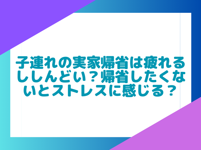 子連れの実家帰省は疲れるししんどい？帰省したくないとストレスに感じる？